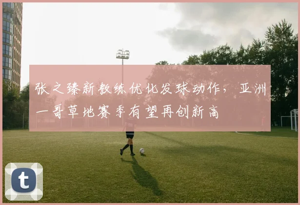 张之臻新教练优化发球动作，亚洲一哥草地赛季有望再创新高
