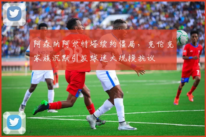 阿森纳阿尔特塔续约僵局，克伦克家族沉默引发球迷大规模抗议